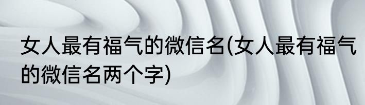 女人最有福气的微信名(女人最有福气的微信名两个字)