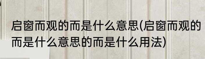启窗而观的而是什么意思(启窗而观的而是什么意思的而是什么用法)