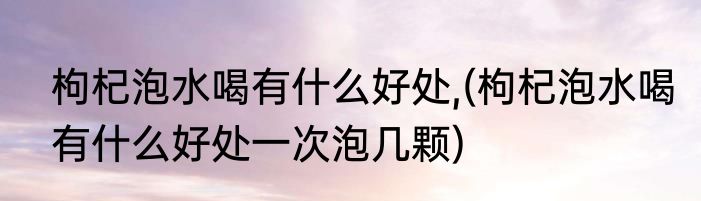枸杞泡水喝有什么好处,(枸杞泡水喝有什么好处一次泡几颗)