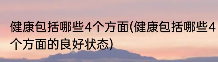 健康包括哪些4个方面(健康包括哪些4个方面的良好状态)