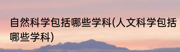 自然科学包括哪些学科(人文科学包括哪些学科)