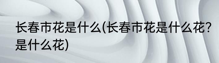 长春市花是什么(长春市花是什么花?是什么花)