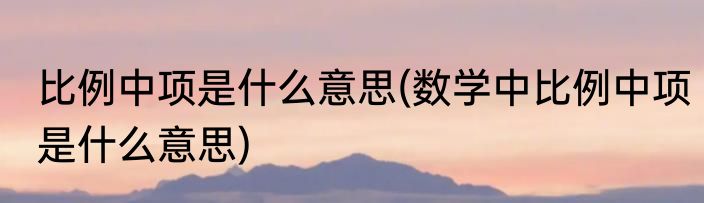 比例中项是什么意思(数学中比例中项是什么意思)