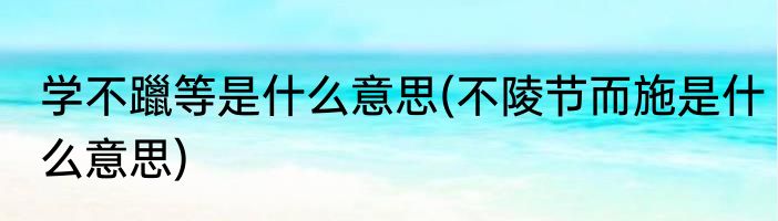 学不躐等是什么意思(不陵节而施是什么意思)