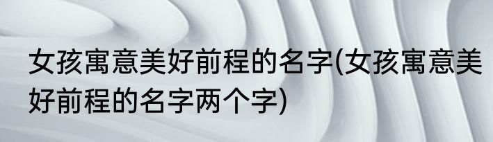 女孩寓意美好前程的名字(女孩寓意美好前程的名字两个字)