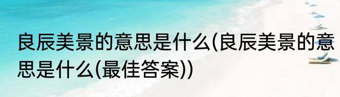 良辰美景的意思是什么(良辰美景的意思是什么(最佳答案))