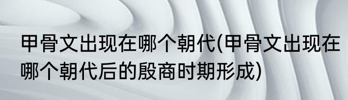 甲骨文出现在哪个朝代(甲骨文出现在哪个朝代后的殷商时期形成)