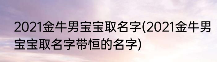 2021金牛男宝宝取名字(2021金牛男宝宝取名字带恒的名字)