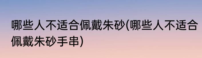 哪些人不适合佩戴朱砂(哪些人不适合佩戴朱砂手串)