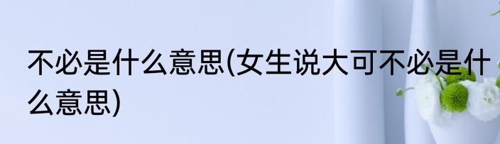 不必是什么意思(女生说大可不必是什么意思)