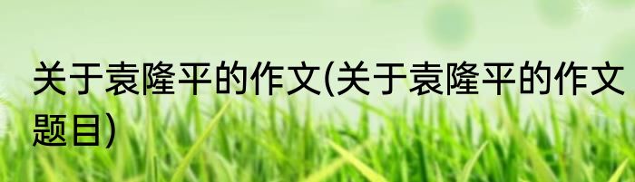 关于袁隆平的作文(关于袁隆平的作文题目)