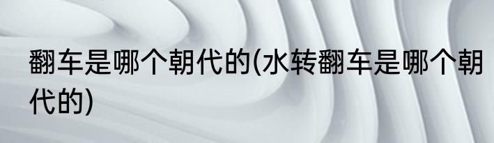 翻车是哪个朝代的(水转翻车是哪个朝代的)