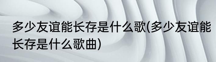 多少友谊能长存是什么歌(多少友谊能长存是什么歌曲)