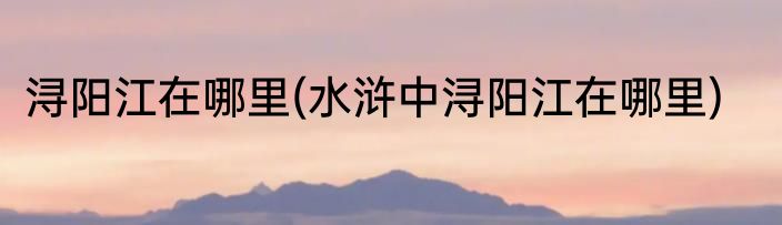 浔阳江在哪里(水浒中浔阳江在哪里)