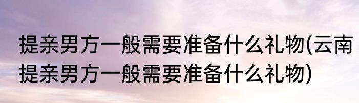 提亲男方一般需要准备什么礼物(云南提亲男方一般需要准备什么礼物)