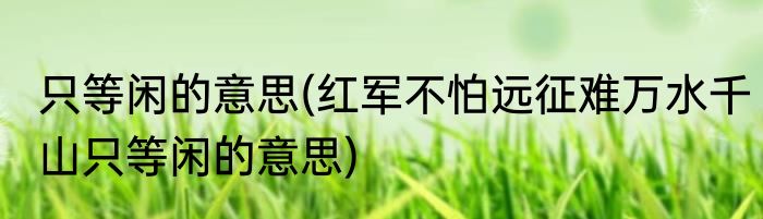 只等闲的意思(红军不怕远征难万水千山只等闲的意思)