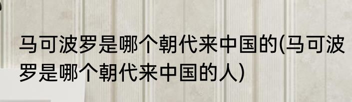 马可波罗是哪个朝代来中国的(马可波罗是哪个朝代来中国的人)