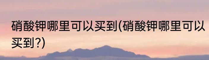 硝酸钾哪里可以买到(硝酸钾哪里可以买到?)