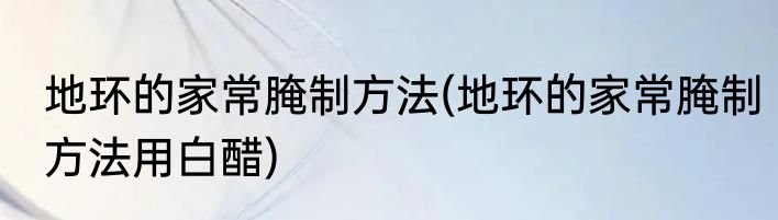 地环的家常腌制方法(地环的家常腌制方法用白醋)