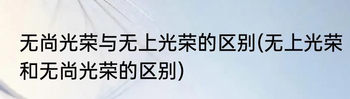 无尚光荣与无上光荣的区别(无上光荣和无尚光荣的区别)