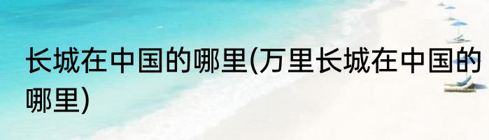 长城在中国的哪里(万里长城在中国的哪里)