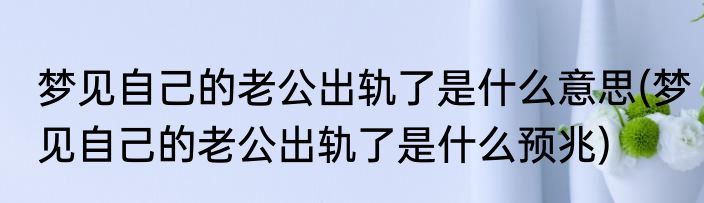 梦见自己的老公出轨了是什么意思(梦见自己的老公出轨了是什么预兆)