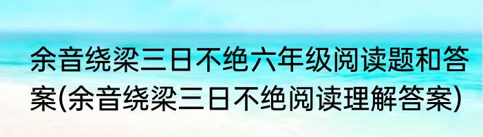 余音绕梁三日不绝六年级阅读题和答案(余音绕梁三日不绝阅读理解答案)