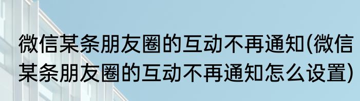 微信某条朋友圈的互动不再通知(微信某条朋友圈的互动不再通知怎么设置)