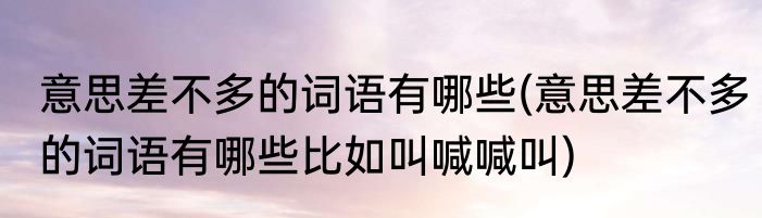 意思差不多的词语有哪些(意思差不多的词语有哪些比如叫喊喊叫)