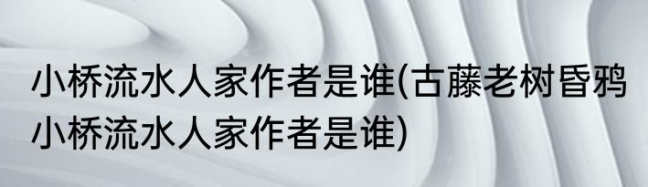 小桥流水人家作者是谁(古藤老树昏鸦 小桥流水人家作者是谁)