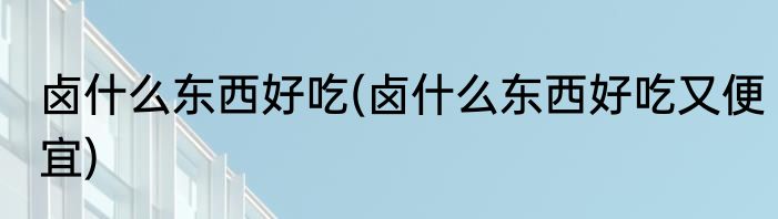 卤什么东西好吃(卤什么东西好吃又便宜)