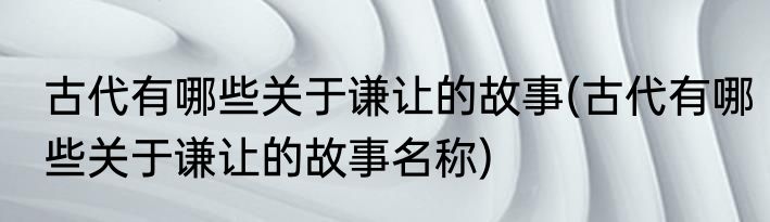 古代有哪些关于谦让的故事(古代有哪些关于谦让的故事名称)