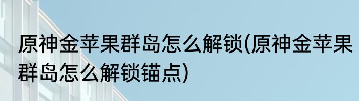 原神金苹果群岛怎么解锁(原神金苹果群岛怎么解锁锚点)