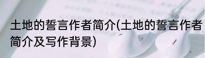 土地的誓言作者简介(土地的誓言作者简介及写作背景)