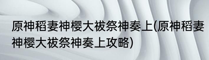 原神稻妻神樱大祓祭神奏上(原神稻妻神樱大祓祭神奏上攻略)