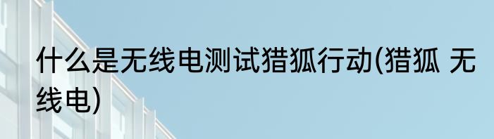 什么是无线电测试猎狐行动(猎狐 无线电)