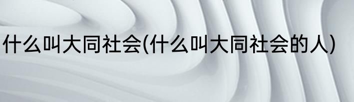 什么叫大同社会(什么叫大同社会的人)