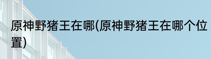 原神野猪王在哪(原神野猪王在哪个位置)