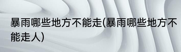 暴雨哪些地方不能走(暴雨哪些地方不能走人)