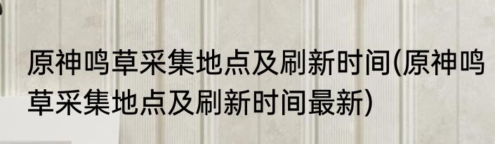 原神鸣草采集地点及刷新时间(原神鸣草采集地点及刷新时间最新)