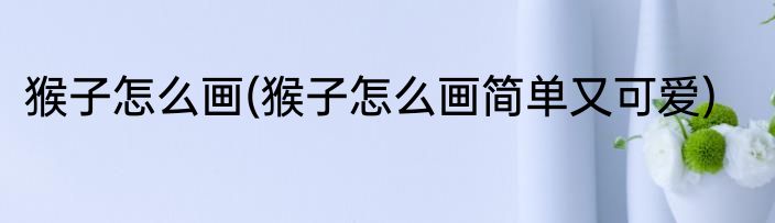 猴子怎么画(猴子怎么画简单又可爱)