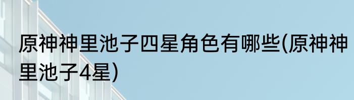 原神神里池子四星角色有哪些(原神神里池子4星)