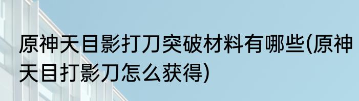 原神天目影打刀突破材料有哪些(原神天目打影刀怎么获得)