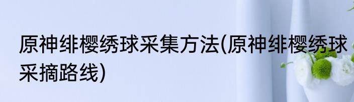 原神绯樱绣球采集方法(原神绯樱绣球采摘路线)