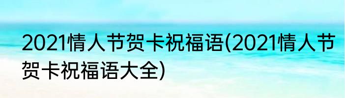 2021情人节贺卡祝福语(2021情人节贺卡祝福语大全)