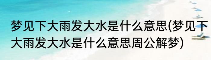 梦见下大雨发大水是什么意思(梦见下大雨发大水是什么意思周公解梦)