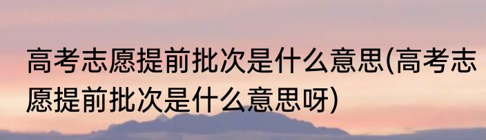 高考志愿提前批次是什么意思(高考志愿提前批次是什么意思呀)