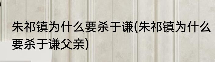 朱祁镇为什么要杀于谦(朱祁镇为什么要杀于谦父亲)