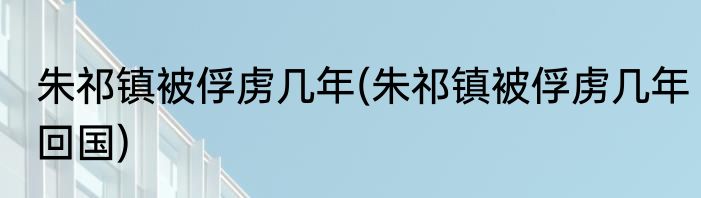 朱祁镇被俘虏几年(朱祁镇被俘虏几年回国)