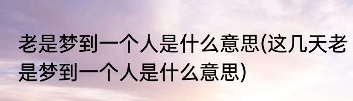 老是梦到一个人是什么意思(这几天老是梦到一个人是什么意思)